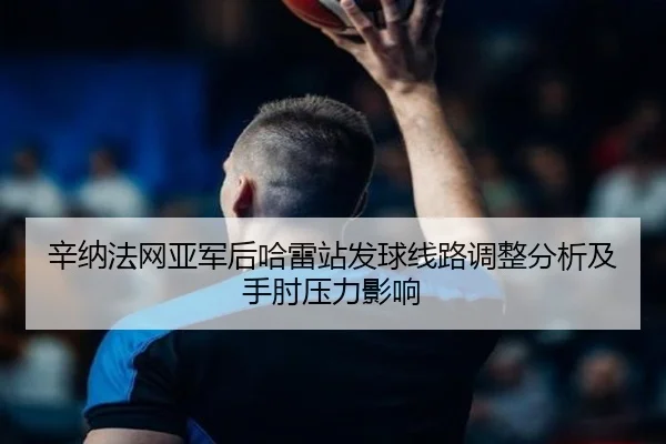 辛纳法网亚军后哈雷站发球线路调整分析及手肘压力影响